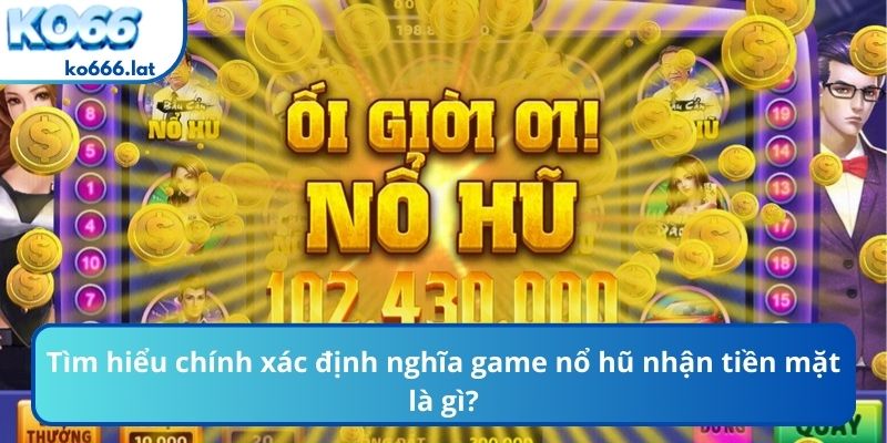 Tìm hiểu chính xác định nghĩa game nổ hũ nhận tiền mặt là gì?